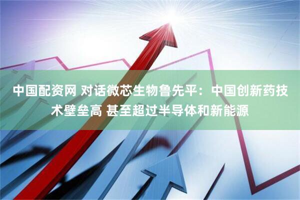 中国配资网 对话微芯生物鲁先平：中国创新药技术壁垒高 甚至超过半导体和新能源
