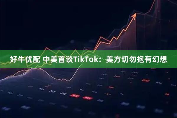 好牛优配 中美首谈TikTok：美方切勿抱有幻想