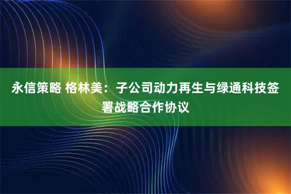 永信策略 格林美：子公司动力再生与绿通科技签署战略合作协议