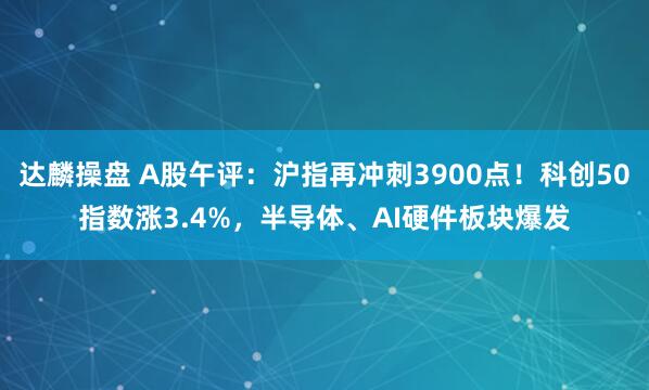 达麟操盘 A股午评：沪指再冲刺3900点！科创50指数涨3.4%，半导体、AI硬件板块爆发