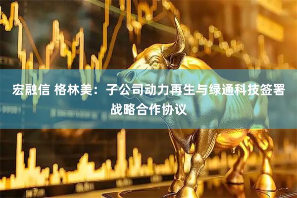 宏融信 格林美：子公司动力再生与绿通科技签署战略合作协议