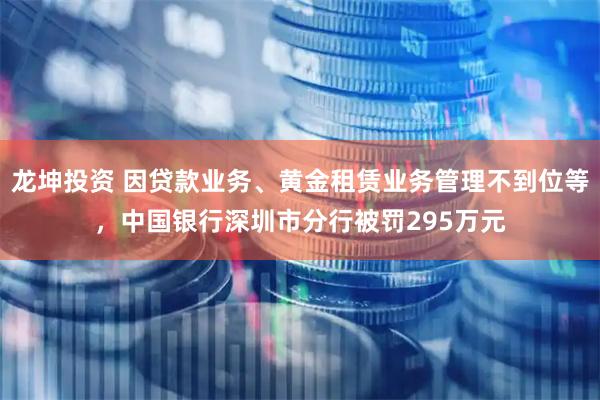 龙坤投资 因贷款业务、黄金租赁业务管理不到位等，中国银行深圳市分行被罚295万元