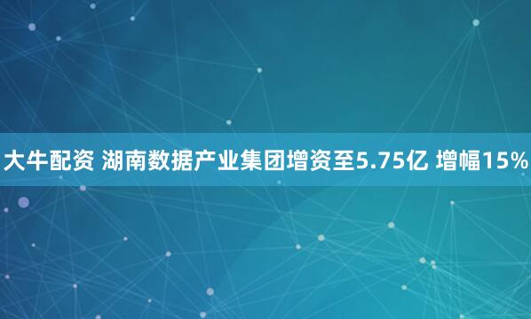 大牛配资 湖南数据产业集团增资至5.75亿 增幅15%