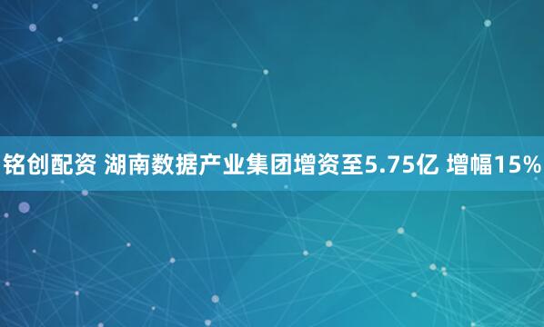 铭创配资 湖南数据产业集团增资至5.75亿 增幅15%