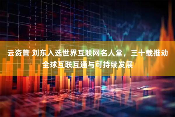 云资管 刘东入选世界互联网名人堂，三十载推动全球互联互通与可持续发展