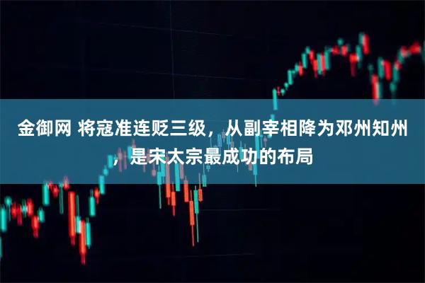 金御网 将寇准连贬三级，从副宰相降为邓州知州，是宋太宗最成功的布局