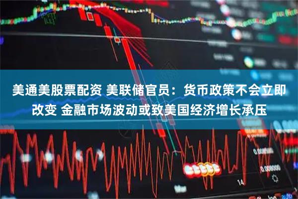 美通美股票配资 美联储官员：货币政策不会立即改变 金融市场波动或致美国经济增长承压