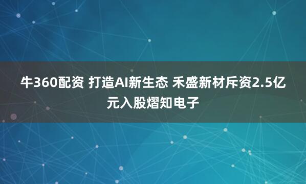 牛360配资 打造AI新生态 禾盛新材斥资2.5亿元入股熠知电子