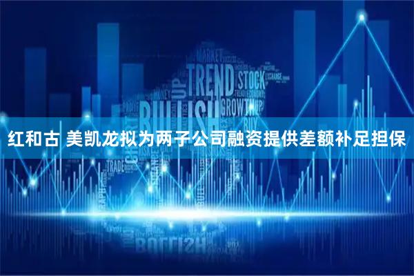 红和古 美凯龙拟为两子公司融资提供差额补足担保