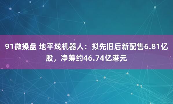 91微操盘 地平线机器人：拟先旧后新配售6.81亿股，净筹约46.74亿港元