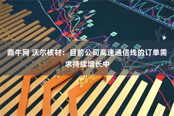 鼎牛网 沃尔核材：目前公司高速通信线的订单需求持续增长中