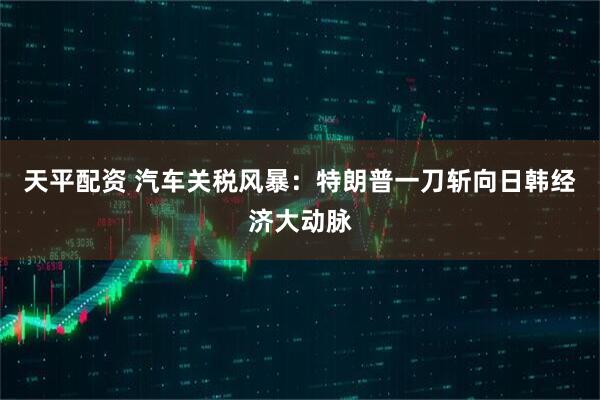 天平配资 汽车关税风暴：特朗普一刀斩向日韩经济大动脉
