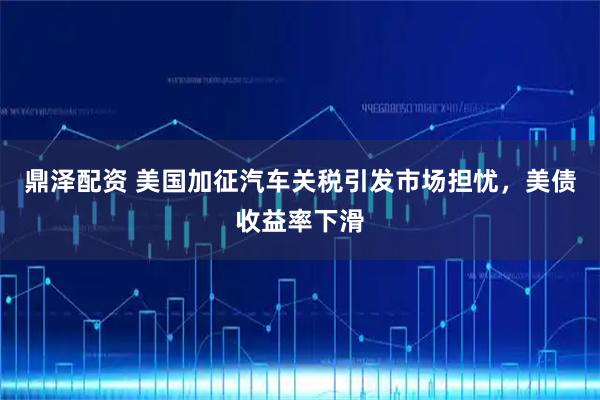 鼎泽配资 美国加征汽车关税引发市场担忧，美债收益率下滑