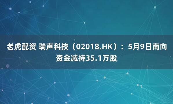 老虎配资 瑞声科技（02018.HK）：5月9日南向资金减持35.1万股