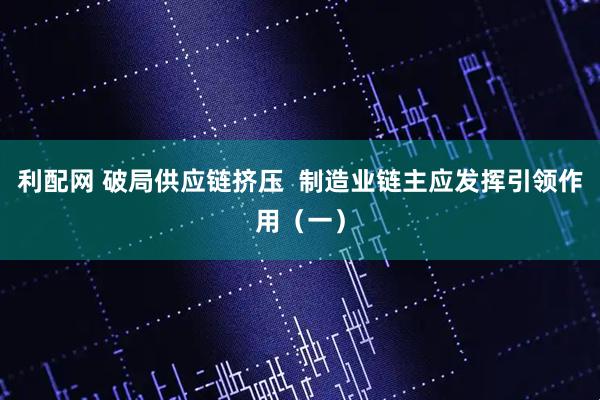 利配网 破局供应链挤压  制造业链主应发挥引领作用（一）