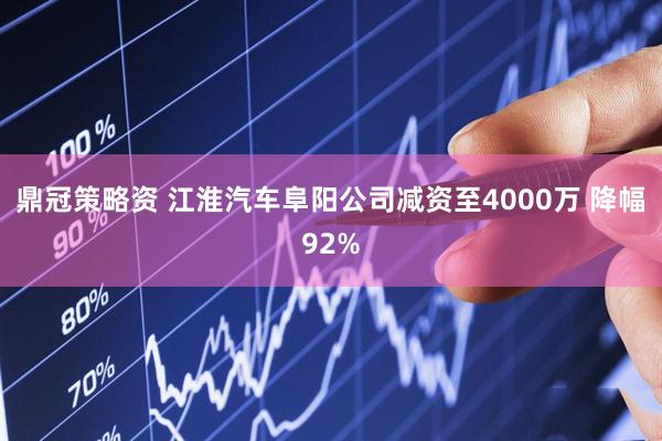 鼎冠策略资 江淮汽车阜阳公司减资至4000万 降幅92%