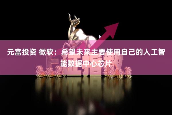 元富投资 微软：希望未来主要使用自己的人工智能数据中心芯片