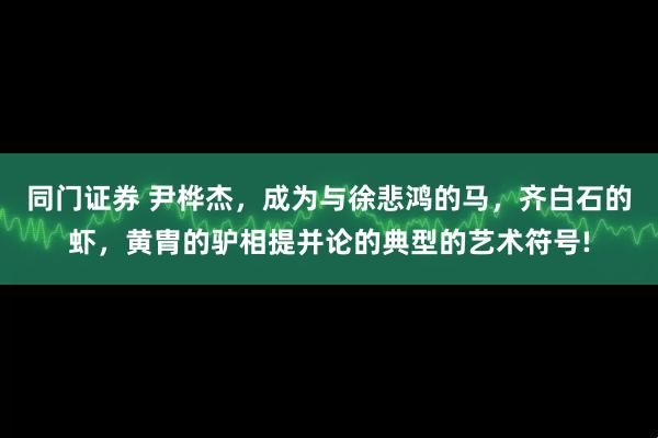 同门证券 尹桦杰，成为与徐悲鸿的马，齐白石的虾，黄胄的驴相提并论的典型的艺术符号!