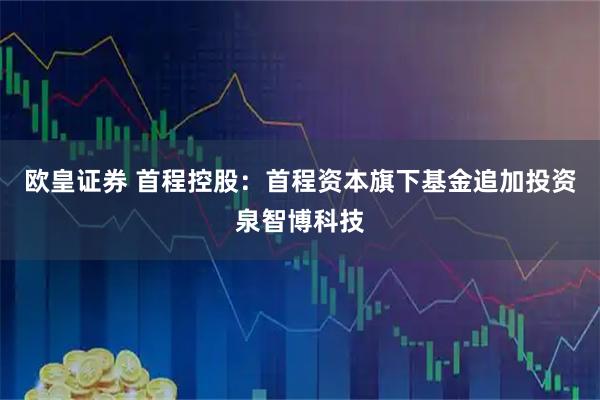 欧皇证券 首程控股：首程资本旗下基金追加投资泉智博科技