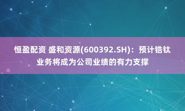 恒盈配资 盛和资源(600392.SH)：预计锆钛业务将成为公司业绩的有力支撑