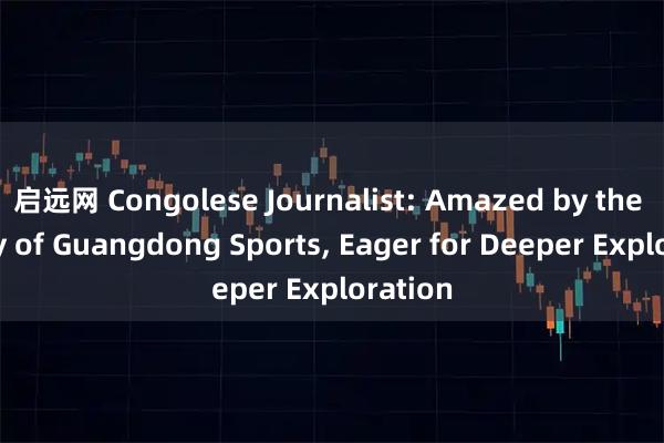 启远网 Congolese Journalist: Amazed by the Beauty of Guangdong Sports, Eager for Deeper Exploration