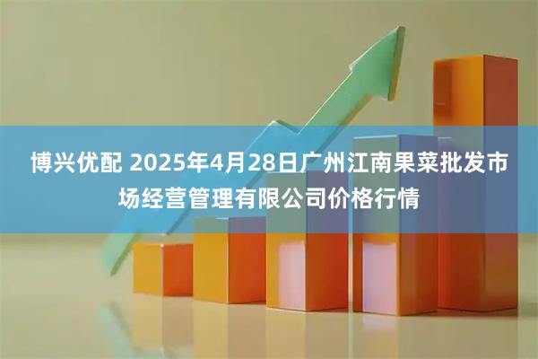 博兴优配 2025年4月28日广州江南果菜批发市场经营管理有限公司价格行情