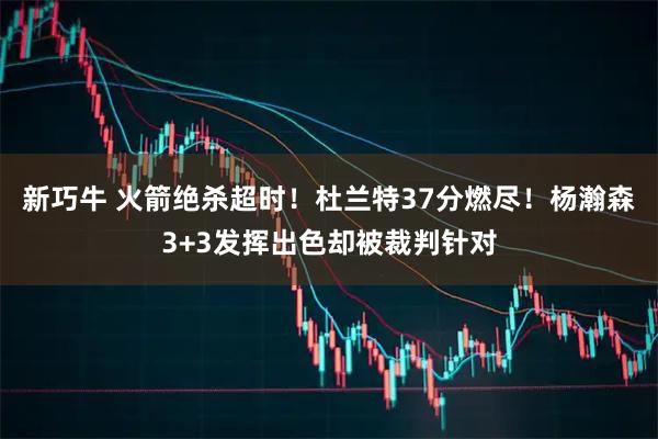 新巧牛 火箭绝杀超时！杜兰特37分燃尽！杨瀚森3+3发挥出色却被裁判针对