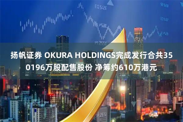 扬帆证券 OKURA HOLDINGS完成发行合共350196万股配售股份 净筹约610万港元
