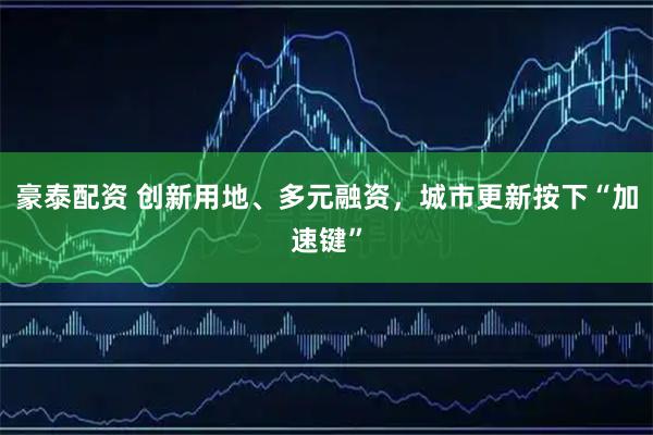 豪泰配资 创新用地、多元融资，城市更新按下“加速键”