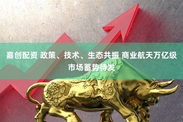 嘉创配资 政策、技术、生态共振 商业航天万亿级市场蓄势待发
