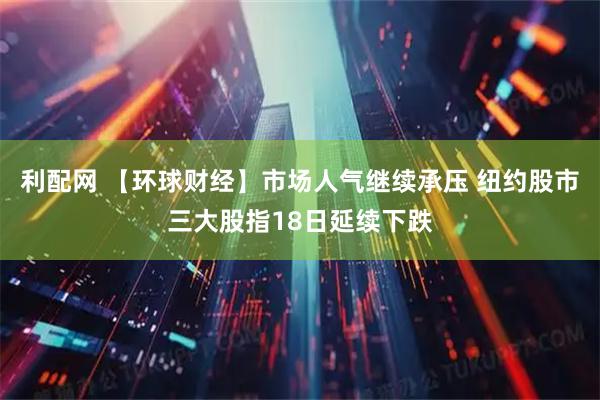 利配网 【环球财经】市场人气继续承压 纽约股市三大股指18日延续下跌