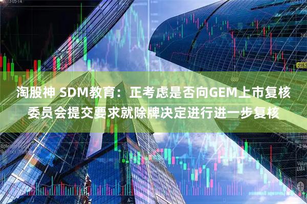 淘股神 SDM教育：正考虑是否向GEM上市复核委员会提交要求就除牌决定进行进一步复核