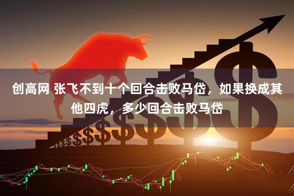创高网 张飞不到十个回合击败马岱，如果换成其他四虎，多少回合击败马岱