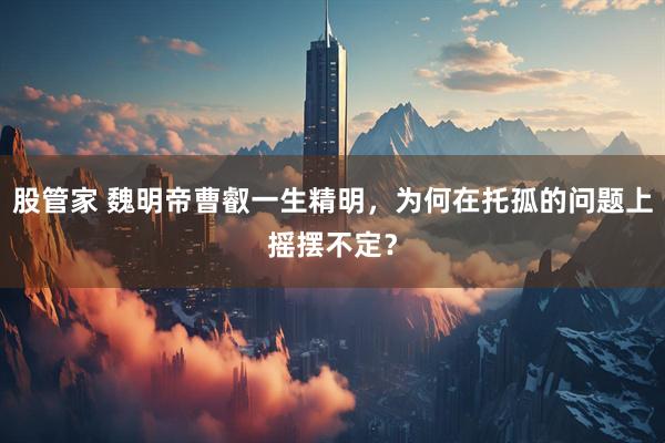 股管家 魏明帝曹叡一生精明，为何在托孤的问题上摇摆不定？